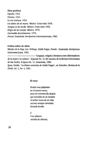obra poetica:
fispafia, 1945.
Poesias, 1945.
la sin ventura, 1955.
los dedos de mi mano. Mexico: Costa-Arnic 1958.
ttunque es de noche. Mexico: Costa-Arnic 1959.
fi/ogiode mi cuerpo. Mexico: 1970.
Guirnalda de primavera, 1970.
Poesia. Guatemala:Serviprensa Centroamericana, 1982.
Critica sobre su obra:
Mendez de la Vega, Luz. Pr61ogo, Alafde Foppa. Poes(a . Guatemala: Serviprensa
Centroamericana, 1982.
---------- "Lenguaje, religi6n yliteraturacomo deformadores
de la mujer y la cultura". Separata No. 31 del Anuario de la Revista Universitaria
de San Carlos. II fpoca No. 11, Guatemala, 1980.
Quan, Estella. "La ultima entrevista de Alafde Foppa", en Cuicuilco, Revista de la
ENAH, vol. 2, No.4, 1981.
16
Elsexo
Oculta rosa palpitante
en el oscuro surco,
pozo de estremecida alegria
que incendia en un instante
el turbio curso de mi vida,
secreto siempre inviolado,
fecunda herida.
I
Una infancia
nutrida de silencio,
 