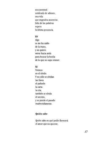 una juventud
sembrada de adioses,
una vida
que engendra ausencias.
S610 de las palabras
espero
la ultima presencia.
xv
Algo
se me ha caido
de la mano,
y no quiero
mirar hacia atras
para buscar la huella
de 10 que no supe retener.
XI
Vivimos
en el olvido.
y no s610 se olvidan
las Haves
el paiiuelo
la carta
la cita,
tambien se olvida
el secreto,
y se pierde el pasado
inadvertidamente.
Quien sabe
Quien sabe en que jardin florecera
el amor que no quisiste,
17
 