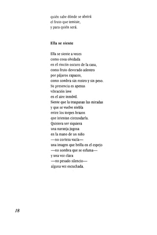 18
quien sabe donde se abrira
el fruto que temiste,
y para quien serio
Ella se siente
Ella se siente a veces
como cosa olvidada
en el rincon oscuro de la casa,
como fruto devorado adentro
por pajaros rapaces,
como sombra sin rostro y sin peso.
Su presencia es apenas
vibracion leve
en el aire inm6vil.
Siente que la traspasan las miradas
y que se vuelve niebla
entre los torpes brazos
que intentan circundarla.
Quisiera ser siquiera
una naranja jugosa
en la mano de un niiio
-no corteza vada-
una imagen que brilla en el espejo
-no sombra que se esfuma-
y una voz clara
-no pesado silencio-
aiguna vez escuchada.
 