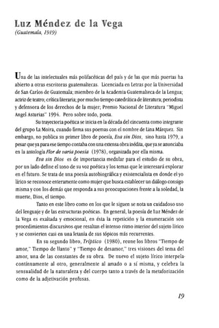 Luz Mendez de la Vega
(Guatemala, 1919)
Una de las intelectuales mas polifaceticas del pais yde las que mas puertas ha
abierto a otras escritoras guatemaltecas. Licenciada en Letras por la Universidad
de San Carlos de Guatemala; miembro de la Academia Guatemalteca de la Lengua;
actrizde teatro; crfticaliteraria; por mucho tiempo catedraticade literatura; periodista
y defensora de los derechos de la mujer; Premio Nacional de Literatura "Miguel
Angel Asturias" 1994. Pero sobre todo, poeta.
Su trayectoriapoetica se iniciaen ladecada del cincuentacomo integrante
del grupo La Moira, cuando firma sus poemas con el nombre de Lina Marquez. Sin
embargo, no publica su primer libro de poesfa,Eva sin Dios, sino hasta 1979, a
pesarqueyaparaese tiempo contabacon unaextensaobrainOOita, queyaseanunciaba
en la antologfaFlor de variapoesia (1978), organizada por ella misma.
Eva sin Dios es de importancia medular para el estudio de su obra,
por un lado define el tono de su voz poeticaylos temas que Ie interesara explorar
en el futuro. Se trata de una poesfa autobiografica yexistencialista en donde el yo
lfrico se reconoce enteramente como mujer que buscaestablecerun di:ilogo consigo
misma ycon los demas que responda asus preocupaciones frente a la soledad, la
muerte, Dios, el tiempo.
Tanto en este libro como en los que Ie siguen se nota un cuidadoso uso
dellenguaje yde las estructuras poeticas. En general, la poesfa de Luz Mendez de .
la Vega es exaltada y emocional, en esta la repeticion y la enumeracion son
procedimientos discursivos que resaltan el intenso ritmo interior del sujeto lfrico
yse convierten casi en una letanfa de sus topicos mas recurrentes.
En su segundo libro, Triptico (980) , reune los libros "Tiempo de
amor," Tiempo de Hanto" y "Tiempo de desamor," tres visiones del tema del
amor, una de las constantes de su obra. De nuevo el sujeto lfrico interpela·
contfnuamente al olro, generalmente al amado 0 a sf misma, y celebra la
sensualidad de la naturaleza y del cuerpo tanto a traves de la metaforizacion
como de la adjetivacion profusas.
19
 