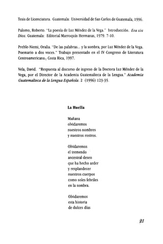 Tesis de Licenciatura. Guatemala: Universidad de San Carlos de Guatemala, 1996.
Palomo, Roberto. "La poesia de Luz Mendez de la Vega." Introducci6n. Eva sill
Dios. Guatemala: Editorial Marroquln Hermanas, 1979. 7-10.
Preble-Niemi, Oralia. "De las palabras... yla sombra, por Luz Mendez de la Vega.
Poemario a dos voces." Trabajo presentado en el IV Congreso de Literatura
Centroamericana.: Costa Rica, 1997.
Vela, David. "Respuesta al discurso de ingreso de la Doctora Luz Mendez de la
Vega, por el Director de la Academia Guatemalteca de la Lengua." Academia
Guatemalteca de la Lengua Espanola. 2 (1996) 123-35.
La Ruella
Manana
olvidaremos
nuestros nombres
y nuestros rostros.
Olvidaremos
el tremendo
ancestral deseo
que ha hecho arder
y resplandecer
nuestros cuerpos
como soles febriles
en la sombra.
Olvidaremos
esta historia
de dukes dias
 