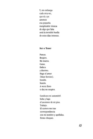 Y, sin embargo
cada olra vez,
que lu yyo
arnemos
esa pequefia
inexplicable Irisleza
de algo que falta
sera la invisible huelIa
de eslos dfas intensos.
Ser 0 Tener
Pienso.
Respiro.
Memuevo.
Como.
Defeco
yduermo.
Hago el arnor
(lease fornico).
Insulto.
Sondo.
Aveces lIoro
o doy un suspiro.
Conduzco mi autom6vi1.
Subo ybajo
el ascensor de mi piso.
Trabajo.
El carlero me Irae
correspondencia
con mi nombre yapellidos.
Firmo cheques.
 