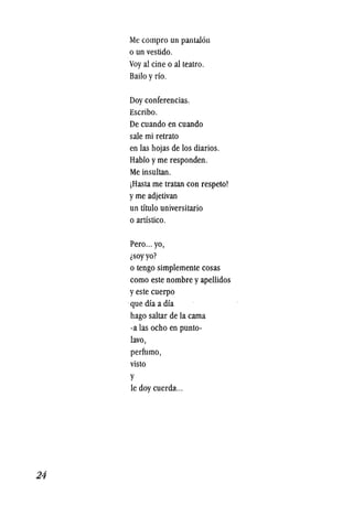24
Me compro un pantal6n
o un vesti<lo.
Voyal cine 0 al teatro.
Bailo yrio.
Doy conferencias.
Escribo.
De cuando en cuando
sale mi retrato
en las hojas de los diarios.
Hablo yme responden.
Me insultan.
jHasta me tratan con respeto!
yme adjetivan
un titulo universitario
o artistico.
Pero... yo,
lSOY yo?
o tengo simplemente cosas
como este nombre yapellidos
yeste cuerpo
.que dia a dia
hago saltar de la cama
-a las ocho en punto-
lavo,
perfumo,
visto
y
Ie doy cuerda...
 