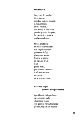 Autorretrato
Despojada del nombre
de mi sangre,
por el de otra que suplanta
la raiz autentica
de mis visceras,
con lavoz yel voto nulos
para los grandes designios,
fui sacada de la historia
por las estarusticas.
Metida a la fuerza
en molde inferiorizante,
con los pies doblados
para evitar la fuga
ylas manos atadas
frente a la justicia, .
asi naef, asi creef,
yasi
puedo morir,
por el miedo tremendo
a echarme a nadar
en contra
de la feroz corriente.
Cabellos largos
(Carta a Schopenhauer)
Querido mio, Schopenhauer:
ya no importa nada
el eandente hierro
con que nos mareaste el anea
porque, hoy dia, las mujeres
·25
 