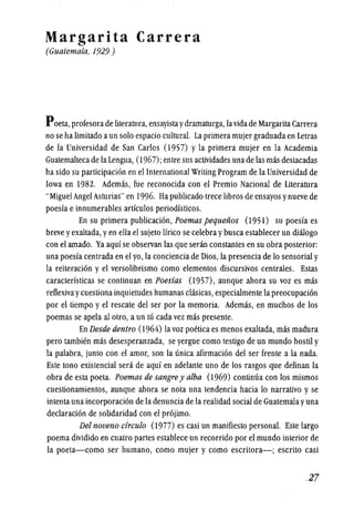 Margarita Carrera
(Guatemala, 1929)
Poeta,profesorade literatura,ensayistaydramaturga, lavidade MargaritaCarrera
no se ha limitado aun solo espacio cultural. La primeramujer graduadaen Letras
de la Universidad de San Carlos (1957) y la primera mujer en la Academia
Guatemalteca de la Lengua, (1967); entre sus actividades una de las mas destacadas
ha sido su participacion en el International Writing Program de la Universidad de
Iowa en 1982. Ademas, fue reconocida con el Premio Nacional de Literatura
"Miguel Angel Asturias" en 1996. Ha publicado trece libros de ensayos ynueve de
poesfa e innumerables artfculos periodfsticos.
En su primera publicacion, Poemas pequenos (1951) su poesfa es
breve yexaltada, yen ella el sujeto Ifrico se celebra ybusca establecer un dialogo
con el amado. Ya aquf se observan las que senin constantes en su obra posterior:
unapoesfa centrada en el yo, la conciencia de Dios,la presencia de 10 sensorial y
la reiteracion y el versolibrismo como elementos discursivos centrales. Estas
caracterlsticas se continuan en Poesias (1957), aunque ahora su voz es mas
reflexivaycuestionainquietudes humanas clasicas, especialmente la preocupacion
por el tiempo y el rescate del ser por la memoria. Ademas, en muchos de los
poemas se apela al otro, a un tu cada vez mas presente.
En Desde dentro (1964) la voz poetica es menos exaltada, mas madura
pero tambien mas desesperanzada, se yergue como testigo de un mundo hostil y
la palabra, junto con el amor, son la unica afirmacion del ser frente a la nada.
Este tono existencial sera de aquf en adelante uno de los rasgos que definan la
obra de esta poeta. Poemas de sangre y alba (1969) continua con los mismos
cuestionamientos, aunque ahora se nota una tendencia hacia 10 narrativo y se
intenta una incorporacion de la denuncia de la realidad social de Guatemalayuna
declaracion de solidaridad con el projimo.
Del noveno circulo (1977) es casi un manifiesto personal. Este largo
poema dividido en cuatro partes establece un recorrido por el mundo interior de
la poeta-como ser humano, como mujer y como escritora-; escrito casi
.27
 