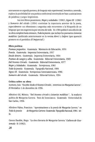 enteramente en segundapersona, de lenguaje mas experimental, hermetico yatrevido,
explora la posibilidad de una poeticaconfesional construida en base aasociaciones
de palabras y juegos lingiifsticos.
Los tres libros posteriores, Mujery soledades (1982), Sign0 XX (1986)
y Sumario del olvido (I994) continuan la trayectoria anterior de la poeta,
especialmente sus obsesiones y angustias mas recurrentes y la busqueda de un
lenguajeque sea sugerencia por encima de todo. En 1984 publico una edicionde
su obracompletahastaentonces, Toda fapoesia,queincluye lospoemariosLetanias
malditas (publicado anteriormente en la revista Alero) ySalpra (que aparecio
primero en el periodico Ellmparcial.)
Obra poetica:
Poemas pequenos. Guatemala: Ministerio de Educacion, 1951
Poesia. Guatemala: Imprenta Universitaria, 1957
Desde dentro. Guatemala: Imprenta Universitaria, 1964
Poemas de sangre y alba. Guatemala: Editorial Universitaria, 1969
DelNoveno Circulo. Guatemala: Editorial Universitaria, 1977
Mujer y Soledades. Guatemala : Serviprensa, 1982
Toda la poesia. Guatemala: Tipograffa Nacional, 1984
Signo xx. Guatemala: Serviprensa Centroamericana, 1986
Sumario delolvido. Guatemala: Editorial Cultura, 1994
Critica sobre su obra:
Aceituno, Luis."Escribir desde elNoveno Circulo:, entrevistacon MargaritaCarrera".
El Peri6dico 1de diciembre de 1996.
Albizurez Gil, Monica. "Del Noveno circulo yLetanias malditas:", la madurez
poetica de Margarita Carrera. Tesis de licenciatura. Guatemala: Universidad de
San Carlos, 1996.
AlbizUrez Palma, Francisco. "Aproximaciones ala poesfa de Margarita Carrera." en
Toda fa poesia deMargarita Carrera.Guatemala: TipograffaNacional, 1984. xiv-
Iii.
Cerezo Dardon, Hugo. "La obra literaria de Margarita Carrera."Cultura de Gua-
temala 11(1982).
28
 