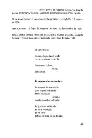 --------- "La obra poetica de Margarita Carrera." en Toda fa
poesia de Margarita Carrera. Guatemala: Tipograffa Nacional, 1984. vii-xliii.
Mejia, Marco Vinicio."Elhumanismo de MargaritaCarrera."Siglo XXI, 3deoctubre
de 1996.
Matute, Carmen. "El fulgor de Margarita."La Hom. 19 de diciembre de 1996.
pinillos Brocke,Rossana."Definicion del coneepto de mujer en lapoesfade Margarita
Carrera." Tesis de lieenciatura. Guatemala: Universidad del Valle, 1989.
La Have unica
Llamas a la puerta del olvido
con tus manos de reeuerdo.
Deseonoees la Have,
uniea,
del silencio.
He roto con los sustantivos
He rota con los sustantivos
y sus eriptas de silencio.
Me he marehado
solitaria
sin el pronombre y el verbo.
La gramatiea ha Horado
su triste forma gris
su rio seen
la historia de su litoral desierto.
.29
 