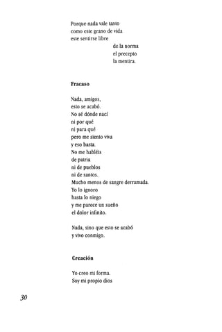 30
Porque nada vale tanto
como este grano de vida
este sentirse libre
Fracaso
Nada, amigos,
esto se acab6.
No se d6nde nacf
ni por que
ni para que
pero me siento viva
yeso basta~
No me hableis
de patria
ni de pueblos
ni de santos.
de la norma
el precepto
la mentira.
Mucho menos de sangre derramada.
Yo 10 ignoro
hasta 10 niego
yme parece un sueiio
el dolor infinito.
Nada, sino que esto se acab6
yvivo conmigo.
Creacion
Yo creo mi forma.
Soy mi propio dios
 