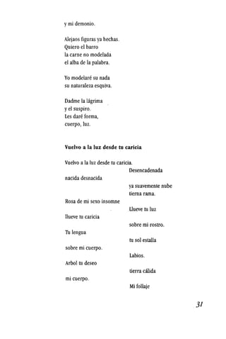 ymi demonio.
Alejaos figuras ya hechas.
Quiero el barro
la carne no modelada
el alba de la palabra.
Yo modelare su nada
su naturaleza esquiva.
Dadme la higrima
yel suspiro.
Les dare forma,
cuerpo, luz.
Vuelvo a la luz desde tu caricia
Vuelvo a la luz desde tu caricia.
nacida desnacida
Rosa de mi sexo insomne
llueve tu caricia
Tu lengua
sobre mi cuerpo.
Arbol tu deseo
mi cuerpo.
Desencadenada
ya suavemente nube
tierna rama.
Llueve tu luz
sobre mi rostro.
tu sol estalla
Labios.
tierra calida
Mi follaje
31
 