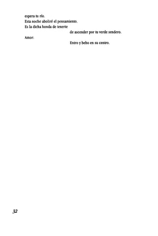 32
espera tu rio. .
Esta noche abOliCl~ el pensamiento.
Es la dicha honda de tenerte
de ascender por tu verde sendero.
Amor:
Entro y bebo en su centro.
 
