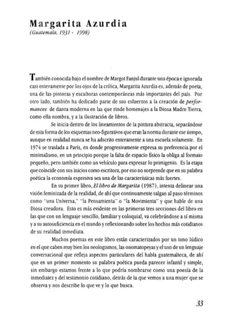 Margarita Azurdia
(Guatemala, 1931 - 1998)
Tambien conocida bajo eJ nombre de Margot Fanjul durante una epocae ignorada
casi enteramente por los ojos de la critica, Margarita Azurdia es, ademas de poeta,
una de las pintoras y escultoras contemponineas mas importantes del pais. Por
otro lado, tambicn ha dedicado parte de sus esfuerzos a la creacion de perfor-
mances de danza moderna en las que rinde homenajes a la Diosa Madre Tierra,
como ella nombra,ya la ilustracion de libros.
Se inicia dentro de los lineamientos de la pintura abstracta, separandose
de estaforma de los esquemas neo-figurativos que eran lanorma durante ese tiempo,
aunque en realidad nunca se ha adscrito enteramente a una escuela solamente. En
1974 se traslada a Paris, en donde progresivamente expresa su preferencia por el
minimalismo, en un principio porque la falta de espacio ffsico la obUga al formato
pequeno, pero tambien como un vehfculo para expresar 10 primigenio. Es la etapa
que coincide con sus inicios como escritora, por eso no sorprende que en su palabra
poetica la economia expresiva sea una de las caracteristicas mas fuertes.
En su primer libro, Ellibro de Margarita (1987), intenta delinear una
vision feminizada de la realidad, de ahi que continuamente salgan at paso terminos
como "una Universa," "la Pensamienta" 0 "la Movimienta" y que hable de una
Diosa creadora. Esto es mas evidente en las primeras tres secciones dellibro en
las que con un lenguaje sencillo, familiar ycoloquiat, va celebrandose a si misma
ya su autosuficienciaen el mundo yreflexionando sobre los hechos mas cotidianos
de su realidad inmediata.
Muchos poemas en este libro estan caracterizados por un tono llidico
en el que caben muy bien los neologismos, las onomatopeyas yel uso de un lenguaje
conversacional que refleja aspectos particulares del habla guatemalteca, de ahi
que en un primer momenta su palabra poetica pueda parecer infantil y simple,
sin embargo estamos frente a 10 que podria nombrarse como una poesia de la
inmediatez ydel testimonio cotidiano, detras de la que vemos a una mujer que se
observa ynos describe 10 que ve y10 que busca.
33
 