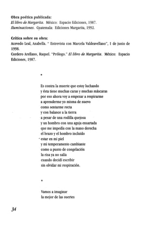 Obra poetica publicada:
Ellibro de Margarita. Mexico: Espacio Ediciones, 1987.
Iluminaciones. G}latemala: Ediciones Margarita, 1992.
Critica sobre su obra:
Acevedo Leal, Anabella. " Entrevista con Marcela Valdeavellano", 1 de junio de
1998.
Cordero Arellano, Raquel. "Pr6Iogo." Ellibro de Margarita. Mexico: Espacio
Ediciones, 1987.
34
*
Es contra la muerte que estoy luchando
yesta tiene muchas caras ymuchas mascaras
por eso ahora voy a empezar a respirarme
a aprenderme yo misma de nuevo
como sentarme recta
y con balance a la tierra
a pesar de una rodilIa quejosa
yun hombro con una aguja ensartada
que me impedfa con la mano derecha
el brazo yel hombro incluido
. estar en mi piel
ymi temperamento cambiante
como a punto de congelaci6n
la risa ya no salfa
cuando decidf escribir
sin olvidar mi respiraci6n.
*
Vamos a imaginar
la mejor de las suertes
 