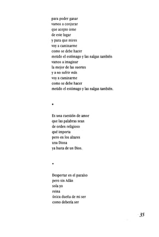 para poder ganar
vamos a conjurar
que acepto irme
de este lugar
ypara que mires
voy a caminarme
como se debe hacer
metido el est6mago ylas nalgas tambien
vamos a imaginar
la mejor de las suertes
ya no sufrir mas
voy a caminarme
como se debe hacer
metido el estomago ylas nalgas tambien.
*
Es una cuesti6n de amor
que las palabras sean
de orden religioso
que importa
pero en los a1tares
una Diosa
ya basta de un Dios.
*
Despertar en el parafso
pero sin Adan
sola yo
reina
unica duefia de mi ser
como deberfa ser
·35
 