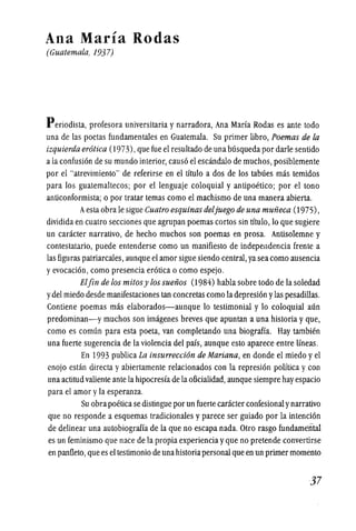 Ana Maria Rodas
(Guatemala, 1937)
Periodista, profesora universitaria y narradora, Ana Marfa Rodas es ante todo
una de las poetas fundamentales en Guatemala. Su primer libro, Poemas de la
izquierda er6tica (1973),que fue el resultado de una busqueda por dade sentido
a la confusion de su mundo interior,causo el escandalo de muchos, posiblemente
por el "atrevimiento" de referirse en el titulo a dos de los tabues mas temidos
para los guatemaltecos; por el lenguaje coloquial y antipoetico; por el tono
anticonformista; 0 por tratar temas como el machismo de una manera abierta.
Aestaobra Ie sigue Cuatro esquinas deljuego de una mufieca (1975),
dividida en cuatro secciones que agrupan poemas cortos sin titulo, 10 que sugiere
un caracter narrativo, de hecho muchos son poemas en prosa. Antisolemne y
contestatario, puede entenderse como un manifiesto de independencia frente a
las figllras patriarcales, aunque el amor sigue siendo central,ya sea como ausencia
yevocacion, como presencia erotica 0 como espejo.
Elfin de los mitosy los suefios (1984) habla sobre todo de la soledad
ydel miedo desde manifestaciones tan concretas como la depresion ylas pesadillas.
Contiene poemas mas elaborados-aunque 10 testimonial y 10 coloquial aun
predominan-y muchos son imagenes breves que apuntan a una historia y que,
como es comun para esta poeta, van completando una biografia. Hay tambien
una fuerte sugerencia de la violencia del pais, aunque esto aparece entre Ifneas.
En 1993 publica La insurrecci6n de Mariana, en donde el miedo yel
enojo estan directa y abiertamente relacionados con la represion politica y con
una actitud valiente ante la hipocresfa de la oficialidad, aunque siempre hay espacio
para el amor yla esperanza.
Su obrapoetica se distingue por un fuerte caracter confesionalynarrativo
que no responde a esquemas tradicionales y parece ser gUiado por la intencion
de delinear una autobiograffa de la que no escapa nada. Otro rasgo fundamental
es un feminismo que nace de la propia experiencia yque no pretende convertirse
en panfleto, que es el testimonio de una historiapersonal que en un primer momenta
·37
 