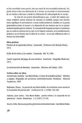 no fue concebido como poesfa, sino que naci6 de una necesidad existencial. Asf,
puede leerse como una afirmaci6n de sf misma, ya sea desde el reconocimiento
de sus miedos yderrotas 0 desde la celebraci6n de cada pulgada de su cuerpo.
Se trata de una poesfa desmitificadora que, a traves del examen per-
sonal, establece nuevas maneras de entender la realidad, aunque esto muchas
veces signifique el acercamiento a temas tradicionalmente eludidos en la poesfa
guatemalteca-como el incesto 0 la depresi6n-de una manera que en un primer
momenta puede parecerviolenta. Es una poesfa de lenguaje prosaico yecon6mico
que se cuida en extrema de no caer en los lugares comunes, en la metaforizaci6n
gratuita 0 en un lirismo que la aleje de su centro: un yo que reflexiona sobre sf
misma con honestidad.
Obra poetica:
Poemas de la izquierda erotica. Guatemala: Testimonio del Absurdo Diario,
1973.
Elfin de los mitosy los suefios. Guatemala: Rin 78, 1984.
Cuatro esquinas deljuego de una mufieca. Guatemala: Litograffas Modernas,
1975.
La insurreccion de Mariana. Guatemala: Ediciones del Cadejo, 1993.
Critica sobre su obra:
Acevedo Leal, Anabella."Ana Maria Rodas, 0 el peso de lapalabrapoetica." Retratos
y espejos: biograjias de escritoras centroamericanas. Honduras: Editorial
Guaymuras, 1998.
Bollentini, Chiara. "La poesfa de Ana Marfa Rodas: La revoluci6n socio-sexual en
la Guatemala del patriarcado". confluencia No.2 (1998) 156-168.
Galeano, Juan Carlos. "Ana Marfa Rodas: poesfa er6tica y la izquierda de los
patriarcas." Letras Femeninas. 1-2 (1997) 171-81.
Kearns, Sofia. Bacia unapoeticajeminista latinoamericana: AnaMariaRodas,
38
 