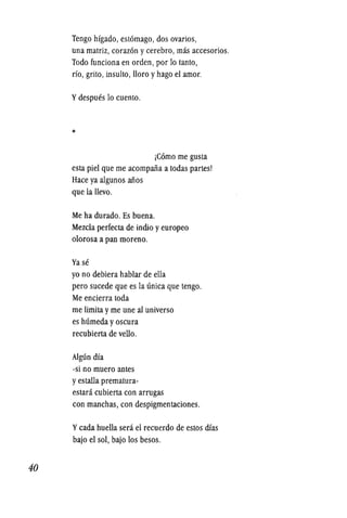 40
Tengo hfgado, estomago, dos ovarios,
una matriz, corazon ycerebro, mas accesorios.
Todo funciona en orden, por 10 tanto,
rio, grito, insulto, lloro yhago el amor.
Ydespues 10 cuento.
*
jComo me gusta
esta piel que me acompalia a todas partes!
Hace ya algunos alios
que la llevo.
Me ha durado. Es buena.
Mezcla perfecta de indio yeuropeo
olorosa a pan moreno.
Vase
yo no debiera hablar de ella
pero sucede que es la unica que tengo.
Me encierra toda
me limita yme une al universo
es humeda yoscura
recubierta de vello.
Algun dfa
-si no muero antes
yestalla prematura-
estara cubierta con arrugas
con manchas, con despigmentaciones.
Ycada huella sera el recuerdo de estos mas
bajo el sol, bajo los besos.
 