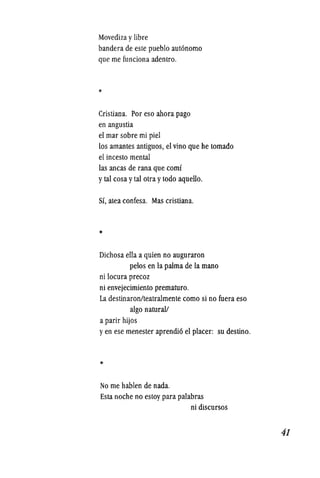 Movediza y libre
bandera de este pueblo aut6nomo
que me funciona adentro.
*
Cristiana. Por eso ahora pago
en angustia
el mar sobre mi piel
los amantes antiguos, el vino que he tornado
el incesto mental
las ancas de rana que comi
y tal cosa y tal otra ytodo aquello.
Si, atea confesa. Mas cristiana.
*
Dichosa ella a quien no auguraron
pelos en la palma de la mano
ni locura precoz
ni envejecimiento prematuro.
La destinaronlteatralmente como si no fuera eso
algo natural!
a parir hijos
y en ese menester aprendi6 el placer: su destino.
*
No me hablen de nada.
Esta noche no estoy para palabras
ni discursos
41
 