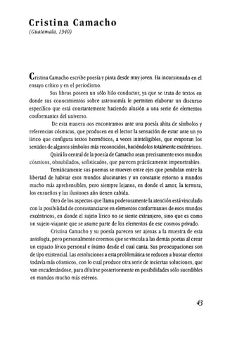 Cristina Camacho
(Guatemala, 1940)
Cristina Camacho escribe poesiaypinta desde muy joven. Ha incursionado en el
ensayo critico yen el periodismo.
Sus libros poseen un solo hilo conductor, ya que se trata de textos en
donde sus conocimientos sobre astronomia Ie permiten elaborar un discurso
especifico que esta constantemente haciendo alusion a una serie de elementos
conformantes del universo.
De esta manera nos encontramos ante una poesia ahita de simbolos y
referencias cosmicas, que producen en ellector la sensacion de estar ante un yo
Hrico que configura textos hermeticos, a veces ininteligibles, que evaporan los
sentidos de algunos simbolos mas reconocidos, haciendolos totalmente excentricos.
QUiza 10 central de la poesiade Camacho sean precisamente esos mundos
cosmicos, obnubilados, sofisticados, que parecen practicamente impenetrables.
Tematicamente sus poemas se mueven entre ejes que pendulan entre la
libertad de habitar esos mundos alucinantes y un constante retorno a mundos
mucho mas aprehensibles, pero siempre lejanos, en donde el amor, la ternura,
los ensuefios ylas ilusiones aun tienen cabida.
Otro de los aspectos que llama poderosamente la atencion estavinculado
con la posibilidad de consustanciarse en elementos conformantes de esos mundos
excentricos, en donde el sujeto Hrico no se siente extranjero, sino que es ·como
un sujeto-viajante que se asume parte de los elementos de ese cosmos privado.
Cristina Camacho y su poesia parecen ser ajenas a la muestra de esta
antologia, pero personalmente creemos que se vincula alas demas poetas al crear
un espacio Hrico personal e intimo desde el cual canta. Sus preocupaciones son
de tipo existencial.Las resoluciones aestaproblematica se reducen abuscar efectos
todavia mas cosmicos, con 10 cual produce otra serie de inciertas soluciones, que
van encadenandose, paradiluirse posteriormente en posibilidades solo sucedibles
en mundos mucho mas etereos.
 