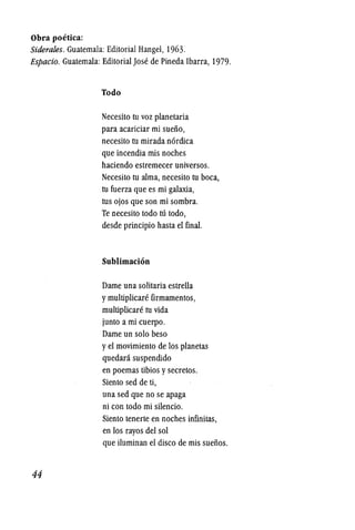 Obra poetica:
Siderales. Guatemala: Editorial Hangel, 1963.
Espacio. Guatemala: EditorialJose de Pineda Ibarra, 1979.
44
Todo
Necesito tu voz planetaria
para acariciar mi sueiio,
necesito tu mirada n6rdica
que incendia mis noches
haciendo estremecer universos.
Necesito tu alma, necesito tu boca,
tu fuerza que es mi galaxia,
tus ojos que son mi sombra.
Te necesito todo 111 todo,
desde principio hasta el final.
Sublimacion
Dame una solitaria estrella
ymultiplicare firmamentos,
multiplicare tu vida
junto ami cuerpo.
Dame un solo beso
yel movimiento de los planetas
quedara suspendido
en poemas tibios ysecretos.
Siento sed de ti,
una sed que no se apaga
ni con todo mi silencio.
Siento tenerte en noches infinitas,
en los rayos del sol
que iluminan el disco de mis sueiios.
 