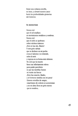 Dame una solitaria estrella,
un beso, yelevaN~ nuestro amor
haeia las profundidades giratorias
del Universo.
In memoriam
Nunea erei
que el sol estallara
en movimientos metilieos ysombras.
Nunea erei
que el cielo se quebrara
sobre nucleos titanieos
jPero te has ido, Madre!
Yeste grito salvaje
que se deshace en mi pecho
eruza el abismo y se extiende,
sube al zenit
y regresa en su forma mas doliente.
No erei que la muerte
fuese tan infinitamente eterea
para poder pereibirte
ni que las tinieblas fuesen
mi vision sin fuerza
jPero has muerto, Madre,
y el Universo tiembla con mi penal
Uueven estrellas de sangre,
eataclismos de eolores se aereeientan
y en mi alma llora un grito eterno
que te nombra...
45
 