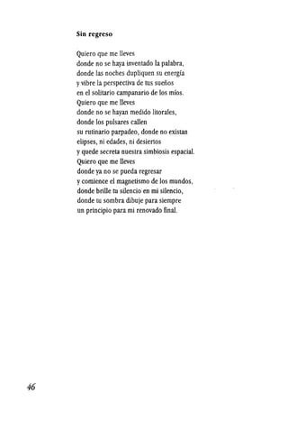 46
Sin regreso
Quiero que me lleves
donde no se haya inventado la palabra,
donde las noches dupliquen su energfa
yvibre la perspectiva de tus suefios
en el solitario campanario de los mfos.
Quiero que me lleves
donde no se hayan medido litorales,
donde los puIsares callen
su rutinario parpadeo, donde no existan
elipses, ni edades, ni desiertos
yquede secreta nuestra simbiosis espacial.
Quiero que me lleves
donde ya no se pueda regresar
ycomience el magnetismo de los mundos,
donde brille tusilencio en mi silencio,
donde tu sombra dibuje para siempre
un principio para mi renovado final.·
 