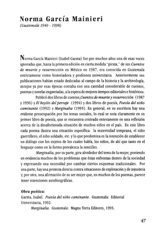 Norma Garcia Mainieri
(Guatemala 1940 - 1998)
Norma Garcia Mainieri (Isabel Garma) fue por muchos aDos una de esas voces
ignoradas que,hastala primeraedicion encierta medida "pirata," desus Cuentos
de muerte y resurrecci6n en Mexico en 1987, era conocida en Guatemala
estrictamente como historiadora y profesora universitaria. Anteriormente sus
publicaciones habfan estado dedicadas al campo de la historia yla archivologfa,
aunque ya por esas epocas contaba con una cantidad considerable de cuentos,
poemas ynovelas engavetadas, alaesperade mejores tiempos editoriales ehistoricos.
Publico dos libros de cuentos,Cuentosde muertey resurrecci6n (1987
y 1996) YEl boyito delperraje (1994) ydos libros de poesia, Poesia del nino
caminante (1992) yMarginalia (1995). En general, en su escritura hay una
evidente preocupacion por los temas sociales, 10 cual se nota claramente en su
primer libro de poesia, que se encuentra centrado enteramente en una reflexion
acerca de la desafortunada situacion de muchos ninos en el pais. En este libro
cada poema ilustra una situacion especifica: la maternidad temprana, el nmo
guerrillero,el nino soldado, etc.y10 que predomina es la intencion de establecer
un diiilogo con los sujetos de los cuales habla, los nmos, de ahi que tanto en el
lenguaje como en la forma prevalezca la sencillez.
Marginalia,por su parte, gira alrededor del tema de la mujer,poniendo
en evidencia muchos de los problemas que estas enfrentan dentro de la sodedad
y expresando una necesidad por cambiar ciertos esquemas tradicionales. Por
unaparte, hayuna protesta directa contrasituaciones de explotacion yde injusticia
y,por otra,una afirmacion de su ser mujer que,en muchos de los poemas, parece
tener intenciones autobiograficas.
Obra poetica:
Garma, Isabel. Poesia del nino caminante. Guatemala: Editorial
Universitaria, 1992.
Marginalia. Guatemala: Magna Terra Editores, 1995.
-;j7
 