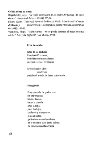 Crftica sobre su obra:
Rogachevsky, Jorge. "La visi6n renovadora de EL hoyito del perraje de Isabel
Garma." Anuario'deletras 1 (994) 205-16.
Schlau, Stacey. "The Social Power of the Literary Word: Isabel Garma's Cuentos
de Muerte y Resurrecci6n.". MonographicReview/RevistaMonogrdfica.
6 (1988): 107-15.
Valenzuela, Felipe. "Isabel Garma: "No se puede combatir el miedo con mas
miedo." Entrevista, SigloXXI, 5 de abril de 1992.
48
Eros desatado
Libre de las ataduras
Eros invadi6 la tierra,
humedas cuevas desafiantes
cuerpos erectos, crepitantes
Eros desatado, libre
yuberrirno
pueblas el mundo de deseo consumado.
, Escogencia
Estoy cansada de quehaceres
sin importancia:
limpiar la casa,
hacer la comida,
lavar la ropa,
parir los hijos,
cuidarlos yalimentarlos
junto al padre,
ganandome un sueldo afuera
en 10 que si es visto como trabajo.
De esta sociedad falocratica
 