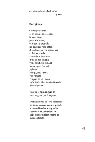 me interesa la mitad del poder
Emergiendo
Soy mujer ysiento
en mi cuerpo concentrada
la naturaleza,
junto a la planta,
el fuego, las cacerolas,
ybasta.
las maquinas ylos libros,
dejando correr por mis pechos
el fiuir de la vida,
sintiendo la llama que
brota de mis entraiias
yque me abrasa junto al
hombre para dar fruto
yplacer,
trabajo, amo ysufro,
vivo ymuero
relegada en un rinc6n,
padeciendo silenciosa indiferencia
o brutal pasi6n.
Estoy en la historia, pero no
en ellenguaje que la expresa.
iPor que mi voz no se ha escuchado?
de timido susurro ahora es griterio,
si junto al hombre vivo ylucho
del oscuro recodo salgo a luz
debo ocupar ellugar que me ha
sido arrebatado.
49
 