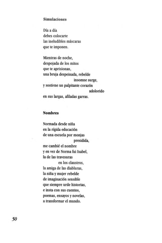 50
Simulaciones
Dia a dia
debes colocarte
las ineludibles mascaras
que te imponen.
Mientras de noche,
despojada de los mitos
que te aprisionan,
una bruja despeinada, rebelde
insomne surge,
ysostiene,un palpitante coraz6n
adolorido
en sus largas, aftladas garras.
Nombres
Normada desde nina
en la rigida educaci6n
de una escuela por monjas
presidida,
me cambie el nombre
yen vez de Norma fui Isabel,
la de las travesuras
en los claustros,
la amiga de las diabluras,
la niiia ymujer rebelde
de imaginaci6n sensible
que siempre urde historias,
e insta con sus cuentos,
poemas, ensayos ynovelas,
a transformar el mundo.
 