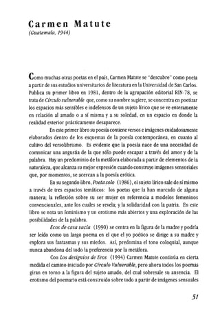 Carmen Matute
(Guatemala, 1944)
Como muchas otras poetas en el pais, Carmen Matute se "descubre" como poeta
apartir de sus estudios universitarios de literaturaen laUniversidad de San Carlos.
Publica su primer libro en 1981, dentro de la agrupacion editorial RIN-78, se
trata de Circulo vulnerable que,como su nombre sugiere, se concentraen poetizar
los espacios mas sensibles eindefensos de un sujeto lfrico que se ve enteramente
en relacion al amado 0 a sf misma y a su soledad, en un espacio en donde la
reaJidad exterior practicamente desaparece.
En este primer libro su poesfacontieneversos eimagenes cuidadosamente
elaborados dentro de los esquemas de la poesia contemporanea, en cuanto al
cultivo del versolibrismo. Es evidente que la poesia nace de una necesidad de
comunicar una angustia de la que solo puede escapar a traves del amor y de la
palabra. Hay un predominio de la metafora elaborada a partir de elementos de la
naturaleza, que alcanza su mejor expresion cuando construye imagenes sensoriales
que, por momentos, se acercan a la poesfa erotica.
En su segundo libro, Poeta solo (1986), el sujeto lirico sale de simismo
a traves de tres espacios tematicos: los poetas que la han marcado de alguna
manera; la reflexion sobre su ser mujer en referencia a modelos femeninos
convencionales, ante los cuales se revela; yla solidaridad con la patria. En este
libro sc nota un fcminismo y un crotismo mas abiertos yuna exploracionde las
posibilidades de la palabra.
Eeos de easa vacia (1990) se centra en la figura de la madre ypodria
ser lefdo como un largo poema en el que el yo poetico se dirige a su madre y
explora sus fantasmas y sus miedos. Asf, predomina el tono coloquial, aunque
nunca abandona del todo la preferencia por la metafora.
Con Los designios de Bros (1994) Carmen Matute continua en cierta
medida el camino iniciado por Cireulo Vulnerable, pero ahora todos los poemas
giran en torno ala figura del sujeto amado, del cual sobresale su ausencia. El
erotismo del poemario esta construido sobre todo a partir de imagenes sensuales
·51
 