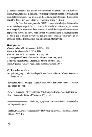 de caracter sensorial que aluden principalmente a elementos de la naturaleza:
flores, frutas, la noche, la luna, etc., ymuchos poemas reflexionan sobre la chisica
dualidad amor/muerte. Hay tambj(~n un deseo de explorar otros tipos de relaciones
sexuales, de ahf qlie sobresalgan las referencias a Safo 0 a Onan.
En Casa depiedray suefio (1997) la memoria del sujeto Ifrico realiza
un recorrido por el perfodo de la muerte del amado, su enfermedad, su estadfa
en el hospital, los momentos de su muerte yla soledad del sujeto Ifrico que evoca
el pasado yexpresa su dolor. Para Carmen Matute la palabra es la unica manera
de hacer que el amado permanezca con ella, asf ellenguaje se convierte en un
elemento central de los poemas que, al nombrar, otorgan vida.
Obra poetica:
Circulo vulnerable. Guatemala: RIN-78, 1981.
Poeta solo. Guatemala: RIN-78,1986.
Ecos de casa vacia. Guatemala: RIN-78, 1990.
Los designios de Eros. Guatemala. Editorial Van Color, 1994.
Abalorios y espejismos. Guatemala: Artemis-Edinter, 1997.
Casa de piedray suefio. Guatemala: Editorial Cultura, 1997.
Cri'tica sobre su obra:
Berry-Bravo, Judy.' "La busqueda poetica de Carmen Matute." Cr(tica bispdnica
1-2 (1992) 41-47.
Barrientos,AlfonsQ Enrique. "Ecos de casa vacia de Carmen Matute." La Hora,
4 de enero de 1992.
Carrera, Margarita. "Acercamiento aLos designios de Eros." Los designios de
Eros. Guatemala: Editorial Van Color, 1994. i-vii.
-------. "Abaloriosy espejismos de Carmen Matute." PrensaLibre.
15 de junio de 1997.
Dard6n, Hugo Cerezo. "Introducci6n."Abaloriosy espejismos. Guatemala: Artemis-
Edinter, 1997. 1-5.
52
 