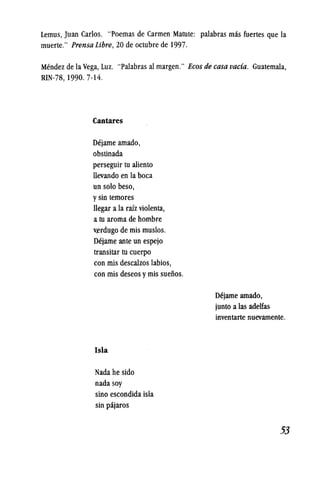 Lemus, Juan Carlos. "Poemas de Carmen Matute: palabras mas fuertes que la
muerte." Prensa Libre, 20 de octubre de 1997.
Mendez de la Vega, Luz. "Palabras al margen." Eeos de easa vaeia. Guatemala,
RIN-78, 1990. 7-14.
Cantares
Dejame amado,
obstinada
perseguir tu aliento
llevando en la boca
un solo beso, .
ysin temores
llegar a la raiz violenta,
a tu aroma de hombre
vfrdugo de mis muslos.
Dejame ante un espejo
transitar tu cuerpo
con mis descalzos labios,
con mis deseos ymis sueiios.
Isla
Nada he sido
nada soy
sino escondida isla
sin pajaros
Dejame amado,
junto a las adelfas
inventarte nuevamente.
53
 