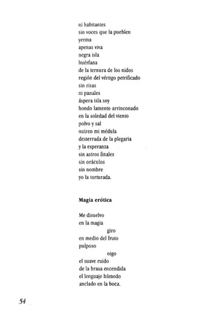 54
ni habitantes
sin voces que la pueblen
yerma
apenas viva
negra isla
huerfana
de la lernura de los nidos
region del vertigo petrificado
sin risas
ni panales
aspera isla soy
hondo lamento arrinconado
en la soledad del viento
polvo ysal
nutren mi medula
deslerrada de la plegaria
.yla esperanza
sin aslros finales
sin oraculos
sin nombre
yo la torturada.
Magia erotica
Me disuelvo
en la magia
giro
en medio del fruto
pulposo
oigo
el suave ruido
de la brasa encendida
ellenguaje humedo
anclado en la boca.
 