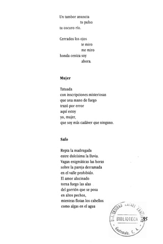 Un tambor anuncia
tu pulso
tu oscuro rio.
Cerrados los ojos
te miro
memiro
honda ceniza soy
ahora
Mujer
Tatuada
con inscripciones misteriosas
que una mano de fuego
trazo por error
aqui estoy
yo, mujer,
que soy mas cadaver que ninguno.
Safo
Repta la madrugada
entre duldsima la lluvia.
Vagan enigmaticas las horas
sobre la pareja derramada
en el valle prohibido.
EI arnor alucinado
torna fuego las alas
del gorrion que se posa
en altos pechos,
mientras flotan los cabellos
como algas en el agua
 
