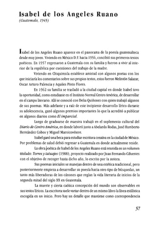 Isabel de los Angeles Ruano
(Guatemala, 1945)
Isabel de los Angeles Ruano aparece en el panorama de la poesfa guatemalteca
desde muy joven.Viviendo en Mexico D.E hacia 1956, concibi6 sus primeros textos
poeticos. En 1957 regresaron a Guatemala con su familia yfueron a vivir al inte-
rior de la republica por cuestiones del trabajo de la madre.
Viviendo en Chiquimula establece amistad con algunos poetas con los
que iniciarialos comentarios sobre sus propios textos, estos fueron Melint6n Salazar,
Oscar Arturo Palencia yAquiles Pinto Flores.
En 1962 su familia se traslad6 a la ciudad capital en donde Isabel tuvo
la oportunidad, como estudiante en el Instituto Normal Centro America, de desarrollar
en el campo literario. Allf se conocio con Delia Quinonez COil quien trabajo algunos
de sus poemas. Mas adelante ya raiz de este incipiente desarrollo lfrico durante
su adolescencia, gano algunos premios importantes 10 que la acredito a publicar
en algunos diarios como El imparcial.
Luego de graduarse de maestra trabaj6 en el suplemento cultural del
Diario de CentroAmerica, en donde laboro junto aAbelardo Rodas,Jose Humberto
Hernandez Cobos yMiguel Marsicovetere.
Isabel gana una becaparaestudiarescrituracreativaen laciudadde Mexico.
Por problemas de salud debio regresar a Guatemala en donde actualmente reside.
La obrapoeticade Isabel de los Angeles Ruano esta reunida en un volumen
titulado: Torresy tatuajes (1988), proyecto realizado porJuan Fernando Cifuentes
con el objetivo de recoger hasta dicllO ano, 10 escrito por la autora.
Sus poemas iniciales se manejan dentro de una estetica tradicional, pero
posteriormente empieza a desarrollar su poesfa hacia otro tipo de busquedas, un
tanto mas liberadoras de los canones que regfan la vida literaria de inicios de la
segunda mitad del siglo XX en Guatemala.
La muerte y cierta caotica concepcion del mundo son observables en
sus textos lfricos.La escritorasuele variar dentro de un mismo libro la lineaestilfstica
escogida en un inicio. Pero hay un detalle que mantiene como correspondencia
57
 