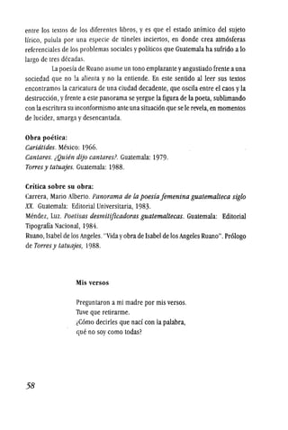 entre los textos de los diferentes libros, y es que el estado anfmico del sujeto
Hrico, pulula por una especie de runeles inciertos, en donde crea atm6sferas
referenciales de los problemas sociales ypoHticos que Guatemala ha sufrido a 10
largo de tres decadas.
La poesfa de Ruano asume un tono emplazante yangustiado frente auna
sociedad que no !a alienta y no la entiende. En este sentido al leer sus textos
encontramos la caricatura de una ciudad decadente, que oscila entre el caos yla
destruccion,yfrente a este panorama se yergue la figura de la poeta, sublimando
con la escritura su inconformismo ante una situacion que se Ie revela, en momentos
de lucidez, amarga ydesencantada.
Obra poetica:
Caridtides. Mexico: 1966.
Cantares. lQuien dijo cantares? Guatemala: 1979.
Torres y tatuajes. Guatemala: 1988.
Critica sobre su obra:
Carrera, Mario Alberto. Panorama de la poesia jemenina guatemalteca siglo
XX. Guatemala: Editorial Universitaria, 1983.
Mendez, Luz. Poetisas desmitificadoras guatemaltecas. Guatemala: Editorial
Tipograffa Nacional, 1984.
Ruano, Isabel de los Angeles."Vidayobra de Isabel de los Angeles Ruano".Pr610go
de Torres y tatuajes, 1988.
58
Mis versos
Preguntaron a mi madre por mis versos.
Tuve que retirarme.
lComo decirles que nad con la palabra,
que no soy como todas?
 