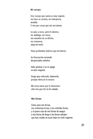 Mi cuerpo
Este cuerpo que suena es muy urgente,
me hace su esclava, me transporta,
tiembla.
Yvive por cosas que me son ajenas.
Lo amo a veces, pero 10 detesto,
me doblega, me vence,
me envuelve en su delirio,
me trastorna,
ataja mi vuelo.
Tiene profundos dolores que me hieren.
Su frustracion enciende
desquiciados anhelos.
Sabe quemar yno se apaga
su latir exigente.
Tengo que sofocarlo, detenerlo,
porque vibra en 10 oscuro.
Mevence tanto que 10 desestimo:
solo vivo por el y10 he odiado.
Mis furias
Como amo mis furias,
mis indomitas furias ymis rebeldes furias
yel potro rojo de mis furias de sangre
ymis furias de fuego ylas furias salvajes
que han retado al ocaso bajo un cielo rugiente.
59
 