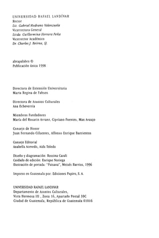 UNIVERSIDAD RAFAEL LANDfvAR
Rector
lie. Gabriel Medrano Valellzuela
Vicerrectora General
licda. Guillermina Herrera Peiia
Vicerrector Academico
Dr. Charles j. Beim e, Sj.
abrapalabra ©
Publicacion unica 1998
Directora de Extension Universitaria
Marta Regina de Fahsen
Directora de Asuntos Culturales
Ana Echeverria
Miembros Fundadores
Maria del Rosario Arranz, Cipriano Fuentes, Max Araujo
Consejo de Honor
Juan Fernando Cifuentes, Alfonso Enrique Barrientos
Consejo Editorial
Anabella Acevedo, Aida Toledo
Diseiio y diagramacion: Rossina Cazali
Cuidado de edicion: Enrique Noriega
Ilustracion de portada: "Paisana", Moises Barrios, 1996
Impreso en Guatemala por: Ediciones Papiro, S. A.
UNIVERSIDADRAFAEL LANDIVAR
Departamento de Asuntos Culturales,
Vista Hermosa III , Zona 16, Apartado Postal 39C
Ciudad de Guatemala, Republica de Guatemala 01016
 