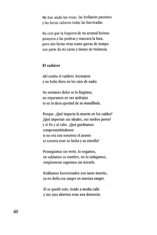 60
Me han atado las venas las brillantes pasiones
ylas furias saltaron todas las barricadas.
No cref que la hoguera de mi arsenal furioso
poseyera a las piedras ymascara la luna,
pero mis furias vivas como garras de tiempo
son parte de mi carne ytienen mi violencia.
EI cadaver
Ahf estaba el cadaver, hermanos
yno hubo 1I0ro en los ojos de nadie.
No sentimos dolor ni 10 fingimos,
no reparamos en sus andrajos
ni en la dura quietiId de su mandfbula.
Porque lQue importa la muerte en los cafdos?
lQue importan sus ideales, sus sueiios puros?
yal fin yal cabo lQue ganabamos
comprometiendonos
si no era con nosotros el asunto
ni nuestra eran su lucha ysu estrella?
Proseguimos sin verlo, 10 negamos,
no sabfamos su nombre, no 10 indagamos,
simplemente seguimos sin mirarlo.
Estabamos horrorizados con tanto muerto,
ya no dolfa esa sangre en nuestra sangre.
EI se qued6 solo, tirado a media calle
ysus ojos abiertos eran una denuncia.
 
