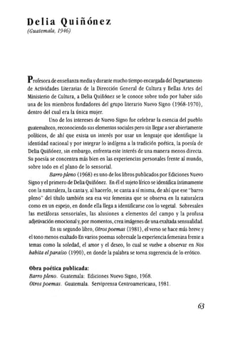 Delia Quinonez
(Guatemala, 1946)
Profesora de ensenanzamediaydurante mucho tiempo encargadadel Departamento
de Actividades Literarias de la Direcci6n General de Cultura y Bellas Artes del
Ministerio de Cultura, a Delia Quinonez se Ie conoce sobre todo por haber sido
una de los miembros fundadores del grupo literario Nuevo Signo (1968-1970),
dentro del eual era la unica mujer.
Uno de los intereses de Nuevo Signo fue celebrar la esencia del pueblo
guatemalteeo,reeonociendo sus elementos sociales pero sin llegar aser abiertamente
politicos, de ahf que exista un interes por usar un lenguaje que identifique la
identidad nacional y por integrar 10 indfgena a la tradici6n poetica, la poesfa de
Delia QUinonez, sin embargo, enfrenta este interes de una manera menos directa.
Su poesfa se concentra mas bien en las experiencias personales frente al mundo,
sobre todo en el plano de 10 sensorial.
Barropleno (1968) es uno de los libros publicados por Edieiones Nuevo
Signo yel primero de DeliaQUin6nez. En el el sujeto lirico se identificamtimamente
con la naturaleza, la cantay, al hacerio,se canta a sf misma,de ahf que ese "barro
pleno" del tftulo tambien sea esa voz femenina que se observa en la naturaleza
como en un espejo, en donde ella llega a identificarse con 10 vegetal. Sobresalen
las metaforas sensoriales, las alusiones a elementos del campo y la profusa
adjetivaci6n emocionaly, por momentos,creaimagenes de unaexaltadasensualldad.
En su segundo libro,Otrospoemas (1981), el verso se hace mas breve y
el tono menos exaltado En varios poemas sobresale laexperienciafemenina frente a
temas eomo la soledad, el amor y el deseo, 10 cual se vuelve a observar en Nos
habita elparaiso (1990), en donde la palabra se torna sugerencia de 10 er6tico.
Obra poetica publicada:
Barro pleno. Guatemala: Ediciones Nuevo Signo, 1968.
Otrospoemas. Guatemala. Serviprensa Centroamericana, 1981.
63
 
