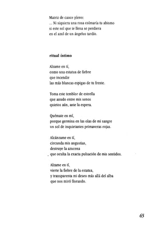 Matriz de cauce pleno:
... Ni siquiera una rosa colmaria tu abismo
si este sol que te !lena se perdiera
en el azul de un angelus tardio.
ritual intimo
Alzarne en ti,
como una estatua de fiebre
que incendie
las mas blancas espigas de tu frente.
Toma este temblor de estrella
que anudo entre mis senos
quietos ann, ante la espera.
Quemate en mi,
porque germina en las olas de rni sangre
un sol de inquietantes primaveras rojas.
Alcanzarne en ti,
circunda mis angustias,
destruye la azucena
. que oculta la exacta pulsacion de mis sentidos.
Alzarne en ti,
vierte la fiebre de la estatua,
ytransparenta mi deseo mas allli del alba
que nos miro !lorando.
.65
 