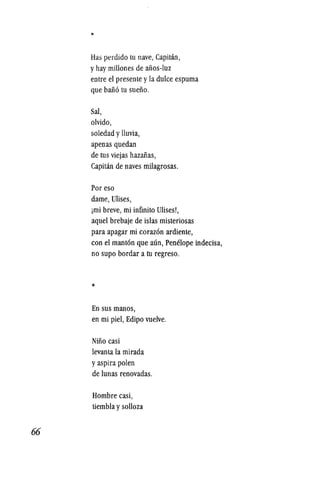66
*
Has perdido tu nave, Capitan,
y hay millones de afios-luz
entre el presente yla dulce espuma
que bafi6 tu sueiio.
Sal,
olvido,
soledad ylluvia,
apenas quedan
de tus viejas hazafias,
Capitan de naves milagrosas.
Por eso
dame, Ulises,
imi breve, mi infinito Ulises!,
aquel brebaje de islas misteriosas
para apagar mi coraz6n ardiente,
con el mant6n que aun, Penelope indecisa,
no supo bordar a tu regreso.
*
En sus manos,
en mi piel, Edipo vuelve.
Niiio casi
levanta la mirada
yaspira polen
de lunas renovadas.
Hombre casi,
tiembla ysolloza
 