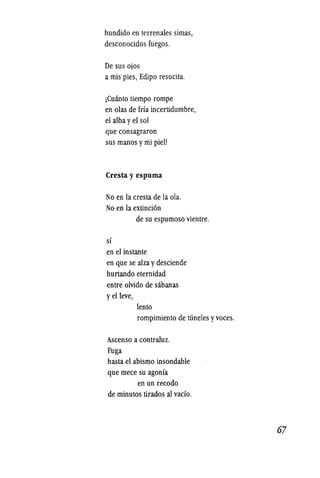 hundido en terrenales simas,
desconocidos fuegos.
De sus ojos
a mis pies, Edipo resucita.
jCuanto tiempo rompe
en olas de frfa incertidumbre,
el alba yel sol
que consagraron
sus manos ymi piel!
Cresta y espuma
No en la cresta de la ola.
No en la extinci6n
de su espumoso vientre.
sf
en el instante
en que se alza ydesciende
hurtando eternidad
entre olvido de sabanas
yelleve,
lento
rompimiento de runeles yvoces.
Ascenso a contraluz.
Fuga
hasta el abismo insondable
que mece su agonfa
en un recodo
de minutos tirados al vacfo.
67
 