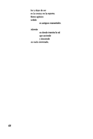 68
Ser y dejar de ser
en la cresta y en la espuma.
Ritmo ag6nico
urdido
Ademm
en antiguos manantiales.
en donde transita la sal
que asciende
y desciende
en vuelo etemizado.
 