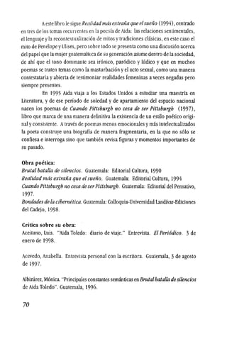Aeste libro Ie sigue Realidadmasextrafiaqueelsuefio (I994),centrado
entres de los temas recurrentes en la poesfa de Aida: las relaciones sentimentaies,
ellenguaje yla recontextualizacion de mitos y tradiciones clasicas, en este caso el
mito de Penelope yUlises,pero sobre todo se presenta como una discusion acerca
del papel que la mujer guatemaltecade sugeneracion asume dentro de la sociedad,
de ahf que el tonG dominante sea ironico, parodico y hldico y que en muchos
poemas se traten temas como la masturbacion yel acto sexual, como una manera
contestataria yabierla de testimoniar realidades femeninas aveces negadas pero
siempre presentes.
En 1995 Aida viaja a los Estados Unidos a estudiar una maestrfa en
Literatura, y de ese perfodo de soledad y de apartamiento del espacio nacional
nacen los poemas de Cuando Pittsburgh no cesa de ser Pittsburgh (1997),
libro que marca de una manera definitiva la existencia de un estilo poetico origi-
nal y consistente. Atraves de poemas menos emocionales ymas intelectualizados
la poeta construye una biograffa de manera fragmentaria, en la que no s610 se
confiesa e interroga sino que tambien revisa figuras ymomentos importantes de
su pasado.
Obra poetica:
Brutal batalla de silencios. Guatemala: Editorial Cultura, 1990
Realidad mas extrafia que el suefio. Guatemala: Editorial Cultura, 1994
Cuando Pittsburgh no cesa de serPittsburgh. Guatemala: Editorial del Pensativo,
1997.
Bondades de la cibernetica. Guatemala: Colloquia-Universidad Landfvar-Ediciones
del Cadejo, 1998.
Critica sobre su obra:
Aceituno, Luis. "Aida Toledo: diario de viaje." Entrevista. El Peri6dico. 3 de
enero de 1998.
Acevedo, Anabella. Entrevista personal con la escritora. Guatemala, 3de agosto
de 1997.
Albirurez, M6nica."Principales constantes semanticas enBrutalbatalla de silencios
de Aida Toledo". Guatemala, 1996.
70
 