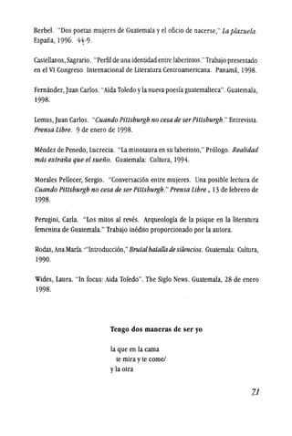 Berbel. "Dos poetas mujeres de Guatemala y el oficio de nacerse," La plazuela.
Espana, 1996. 44-9.
Castellanos, Sagrario. "Perfil de unaidentidadentrelaberintos."Trabajo presentado
en el VI Congreso Internacional de Literatura Centroamericana. Panama, 1998.
Fernandez,Juan Carlos. "Aida Toledo yla nueva poesfa guatemalteca". Guatemala,
1998.
Lemus, Juan Carlos. "Cuando Pittsburgh no cesa de serPittsburgh." Entrevista.
Prensa Libre. 9 de enero de 1998.
Mendez de Penedo, Lucrecia. "La minotaura en su laberinto," Prologo. Realidad
mas extrafia que el suefio. Guatemala: Cultura, 1994.
Morales Pellecer, Sergio. "Conversacion entre mujeres. Una posible lectura de
Cuando Pittsburgh no cesa de ser Pittsburgh."Prensa Libre, 13 de febrero de
1998.
Perugini, Carla. "Los mitos al reves. Arqueologfa de la psique en la literatura
femenina de Guatemala." Trabajo inedito proporcionado por la autora.
Rodas, Ana Maria.'''Introduccion,'' Brutalbatallade silencios. Guatemala: Cultura,
1990.
Wides, Laura. "In focus: Aida Toledo". The Siglo News. Guatemala, 28 de enero
1998.
Tengo dos maneras de ser yo
la que en la cama
te mira y te cornel
y la otra
:1.1
 