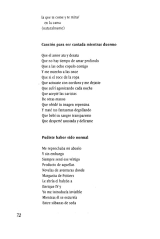 72
la que te come yte mira!
en lacama
(naturalmente)
Cancion para ser cantada mientras duermo
Que el amor ata ydesata
Que no hay tiempo de amar profundo
Que a las ocho copulo contigo
Yme marcho a las once
Que si el roce de la ropa
Que actuaste con cordura y me dejaste
Que suM agonizando cada noche
Que aceple las caricias
De otras manos
Que olvide tu imagen repentina
Ymate Ius fantasmas degollando
Que bebf su sangre transparente
Que desperte asustada ydelirante
Pudiste haber sido normal
Me reprochaba mi abuelo
Ysin embargo
Siempre sentf ese vertigo
Producto de aquellas
Novelas de aventuras donde
Margarita de Poitiers
Le abrfa el balc6n a
Enrique IV y
Yo me introducfa invisible
Mientras el se escurrfa
Entre sabanas de seda
 