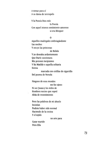 Atomar para si
Asu dama de terciopelo
Yla Poesia Dios mio
la Poesia
Con aquel intenso sentimiento amoroso
si era Becquer
o
Aquellos madrigales embriagandome
Las noches
Yera yo las princesas
de Ruben
Yyo deseaba ardientemente
Que Dario succionara
Mis pezonesincipientes
Yfui Matilde 0 aquella solitaria
Sirena
marcada con colillas de cigarrillo
Del poema de Neruda
Ninguno de esos mundos
me fue ajeno
Ni sor Juana ylos miles de
Hombres necios que repetf
Ahita de resentimiento
Pero las palabras de mi abuelo
Insistian
Pudiste haber sido normal
Haciendo de la cocina
Yel tejido
Cazar marido
Pero Ella
un arte para
-73
 