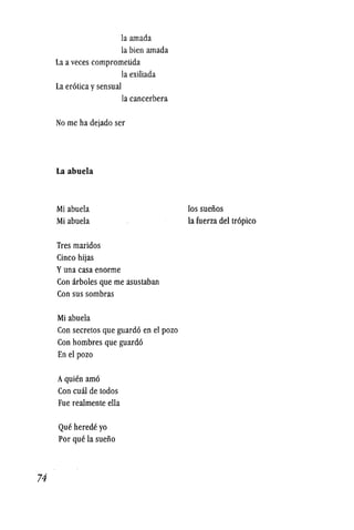 74
la amada
la bien amada
La a veces comprometida
la exiliada
La erotica ysensual
la cancerbera
No me ha dejado ser
La abuela
Mi abuela
Mi abuela
Tres maridos
Cinco hijas
Yuna casa enorme
Con arboles que me asustaban
Con sus sombras
Mi abuela
Con secretos que guardo en el pozo
Con hombres que guardo
En el pozo
AqUien amo
Con cuar de todos
Fue realmente ella
Que herede yo
Por que la sueiio
los sueiios
la fuerza del tropico
 