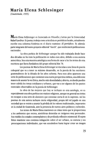 Maria Elena Schlesinger
(Guatemala, 1955)
Marla Elena Schlesinger es licenciada en Filosofia y Letras por la Universidad
Rafael Landfvar.Es'poetaytrabajacomo articulistaen periodicos locales, actualmente
escribe una columna historica en el diario matutino: EI peri6dico. Es ademas
parteintegrante del nuevo proyecto editorial "Gurch",que recien inicio publicaciones
nacionales.
La obra poetica de Schlesinger aunque ha sido trabajada desde hace
dos decadas no ha visto la publicacion en todos esos aiios, debido a una austera
autocrltica. Sea esta muestra antologica una forma de sacar aluz los textos de esta
escritora que fuera fundadora del grupo editorial Rin 78.
Los poemas de Marfa Elena Schlesinger se vinculan auna lineade poesfa
coloquial que va a tener su maximo desarrollo, en la poesfa de los escritores
guatemaltecos de la decada de los aiios ochenta. Para esos aiios aparecen una
serie de publicaciones que contienen una nuevaperspectiva estetica, una diferente
manerade asumir lavoz lirica, mucho mas desenfadada yabierta, en donde pueden
tener cabida los temas cotidianos yurbanos, que van a ser algunos de los puntos
esenciales observables en la poesfa de Schlesinger.
La obra de las mujeres que hoy se incluyen en esta anlologfa, no es
especialmente una obra poeticacon matices religiosos,aunque en general sus tenos
no escapan a una serle de alusiones que connotan cierta fe en 10 supremo. Asf los
poemas de esta autora incluyen cierta religiosidad, propia del rol jugado en una
sociedad que se resiste aasumir la perdida de los valores tradicionales, imperantes
en la ciudad de Guatemala, ante la presencia de nuevos aires politicos yculturales.
Los textos de Marla Elena mantienen un ritmo lento que Ie proporciona
a los ambientes que recrea, atmosferas detenidas en imagenes muy personales.
Son visibles los estados contemplativosyde profunda retlexion existencial. EI sujeto
lirico mantiene una continua indagacion sobre el ser urbano, su esencia y sus
preocupaciones individuales, que van acusandose hasta lograr crear un imagen
 